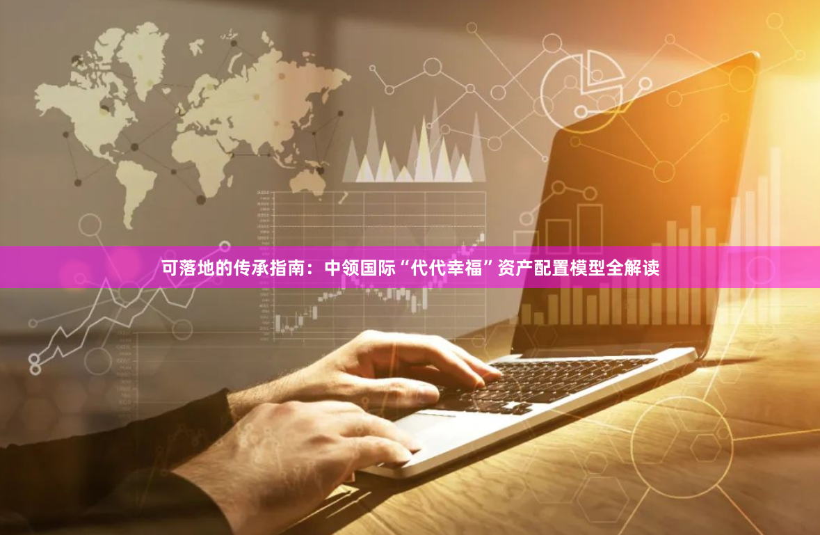 可落地的传承指南：中领国际“代代幸福”资产配置模型全解读