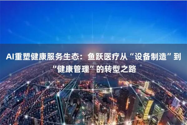 AI重塑健康服务生态：鱼跃医疗从“设备制造”到“健康管理”的转型之路
