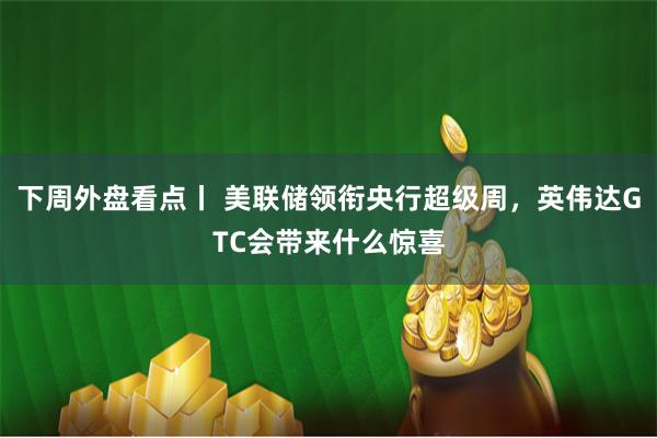 下周外盘看点丨 美联储领衔央行超级周，英伟达GTC会带来什么惊喜