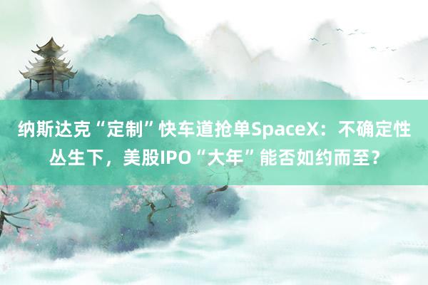 纳斯达克“定制”快车道抢单SpaceX：不确定性丛生下，美股IPO“大年”能否如约而至？
