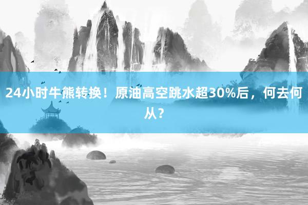 24小时牛熊转换！原油高空跳水超30%后，何去何从？