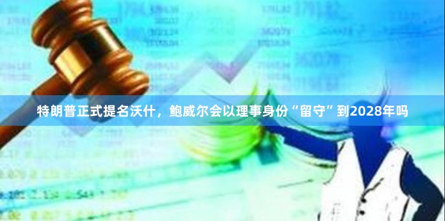 特朗普正式提名沃什，鲍威尔会以理事身份“留守”到2028年吗