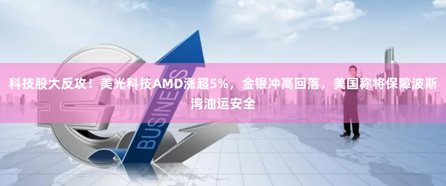 科技股大反攻！美光科技AMD涨超5%，金银冲高回落，美国称将保障波斯湾油运安全