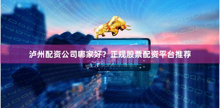 泸州配资公司哪家好？正规股票配资平台推荐