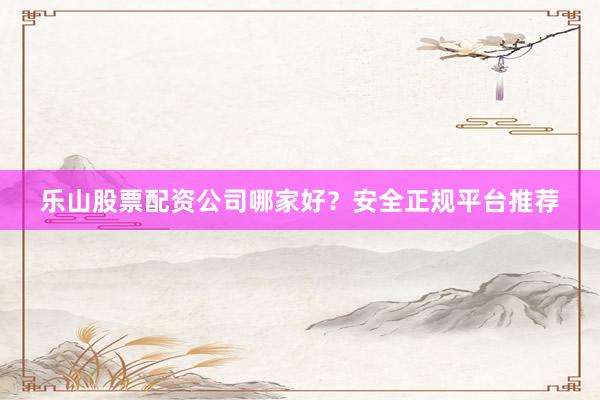 乐山股票配资公司哪家好？安全正规平台推荐